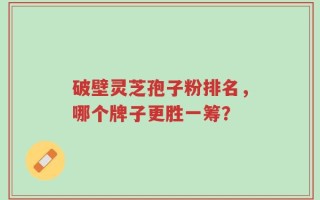 破壁灵芝孢子粉排名，哪个牌子更胜一筹？