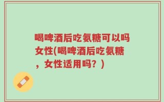 喝啤酒后吃氨糖可以吗女性(喝啤酒后吃氨糖，女性适用吗？)