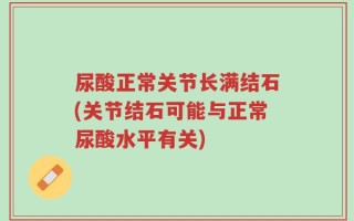 尿酸正常关节长满结石(关节结石可能与正常尿酸水平有关)