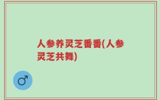 人参养灵芝番番(人参灵芝共舞)