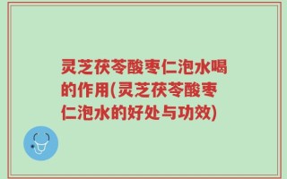 灵芝茯苓酸枣仁泡水喝的作用(灵芝茯苓酸枣仁泡水的好处与功效)