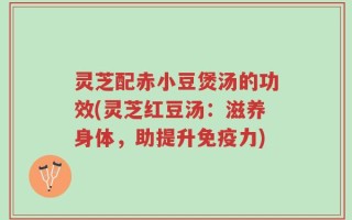 灵芝配赤小豆煲汤的功效(灵芝红豆汤：滋养身体，助提升免疫力)