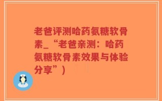 老爸评测哈药氨糖软骨素_“老爸亲测：哈药氨糖软骨素效果与体验分享”)