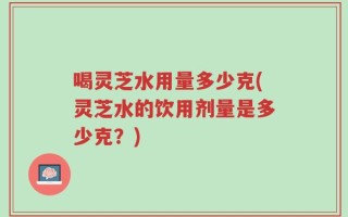 喝灵芝水用量多少克(灵芝水的饮用剂量是多少克？)