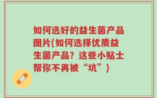 如何选好的益生菌产品图片(如何选择优质益生菌产品？这些小贴士帮你不再被“坑”)