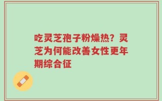 吃灵芝孢子粉燥热？灵芝为何能改善女性更年期综合征