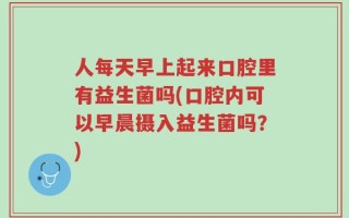 人每天早上起来口腔里有益生菌吗(口腔内可以早晨摄入益生菌吗？)
