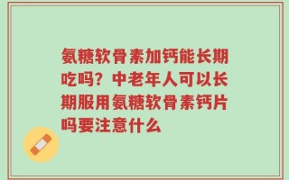 氨糖软骨素加钙能长期吃吗？中老年人可以长期服用氨糖软骨素钙片吗要注意什么