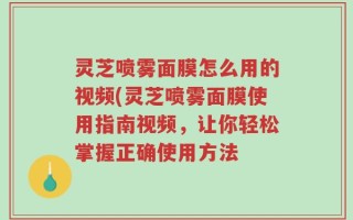灵芝喷雾面膜怎么用的视频(灵芝喷雾面膜使用指南视频，让你轻松掌握正确使用方法