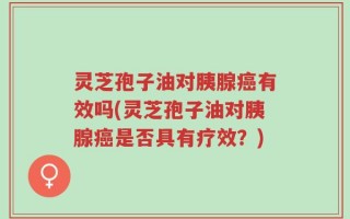 灵芝孢子油对胰腺癌有效吗(灵芝孢子油对胰腺癌是否具有疗效？)