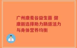 广州康麦谷益生菌 健康新选择助力肠道活力与身体营养均衡
