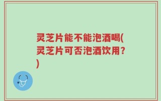 灵芝片能不能泡酒喝(灵芝片可否泡酒饮用？)