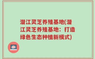 潜江灵芝养殖基地(潜江灵芝养殖基地：打造绿色生态种植新模式)