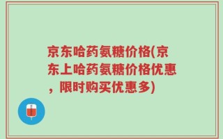 京东哈药氨糖价格(京东上哈药氨糖价格优惠，限时购买优惠多)
