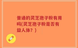 普通的灵芝孢子粉有用吗(灵芝孢子粉是否有益人体？)