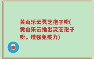 黄山乐云灵芝孢子粉(黄山乐云推出灵芝孢子粉，增强免疫力)