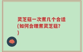 灵芝菇一次煮几个合适(如何合理煮灵芝菇？)