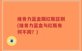 维骨力蓝盒跟红瓶区别(维骨力蓝盒与红瓶有何不同？)