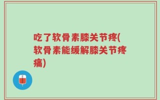 吃了软骨素膝关节疼(软骨素能缓解膝关节疼痛)