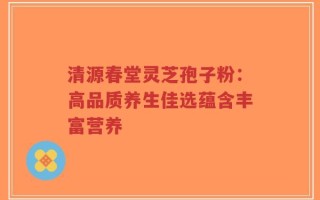 清源春堂灵芝孢子粉：高品质养生佳选蕴含丰富营养