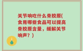 关节响吃什么骨胶原(食用哪些食品可以提高骨胶原含量，缓解关节响声？)