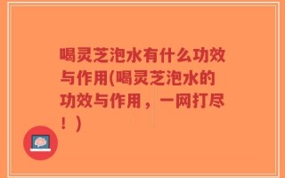 喝灵芝泡水有什么功效与作用(喝灵芝泡水的功效与作用，一网打尽！)