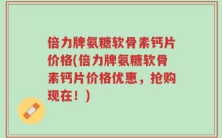 倍力牌氨糖软骨素钙片价格(倍力牌氨糖软骨素钙片价格优惠，抢购现在！)