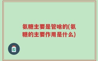 氨糖主要是管啥的(氨糖的主要作用是什么)
