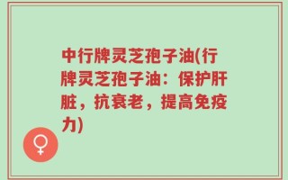 中行牌灵芝孢子油(行牌灵芝孢子油：保护肝脏，抗衰老，提高免疫力)
