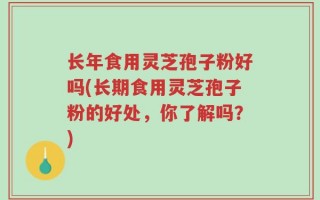 长年食用灵芝孢子粉好吗(长期食用灵芝孢子粉的好处，你了解吗？)