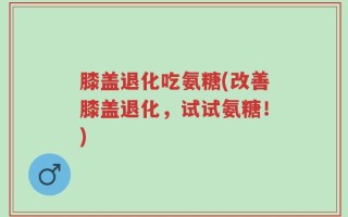 膝盖退化吃氨糖(改善膝盖退化，试试氨糖！)