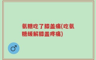 氨糖吃了膝盖痛(吃氨糖缓解膝盖疼痛)