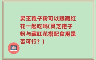 灵芝孢子粉可以跟藏红花一起吃吗(灵芝孢子粉与藏红花搭配食用是否可行？)
