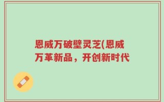 恩威万破壁灵芝(恩威万革新品，开创新时代