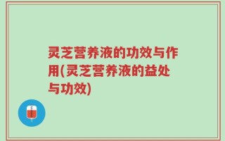灵芝营养液的功效与作用(灵芝营养液的益处与功效)