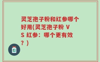 灵芝孢子粉和红参哪个好用(灵芝孢子粉 VS 红参：哪个更有效？)