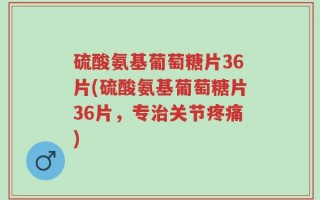 硫酸氨基葡萄糖片36片(硫酸氨基葡萄糖片36片，专治关节疼痛)