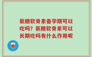 氨糖软骨素备孕期可以吃吗？氨糖软骨素可以长期吃吗有什么作用呢