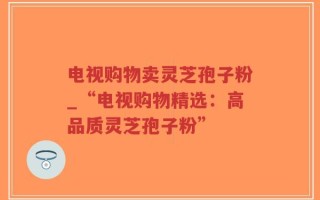 电视购物卖灵芝孢子粉_“电视购物精选：高品质灵芝孢子粉”