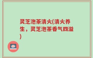 灵芝泡茶清火(清火养生，灵芝泡茶香气四溢)