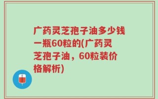 广药灵芝孢子油多少钱一瓶60粒的(广药灵芝孢子油，60粒装价格解析)