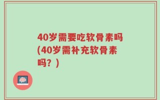 40岁需要吃软骨素吗(40岁需补充软骨素吗？)