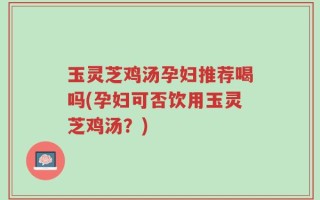 玉灵芝鸡汤孕妇推荐喝吗(孕妇可否饮用玉灵芝鸡汤？)