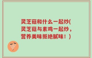 灵芝菇和什么一起炒(灵芝菇与素鸡一起炒，营养美味拒绝腻味！)