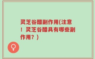 灵芝谷醋副作用(注意！灵芝谷醋具有哪些副作用？)