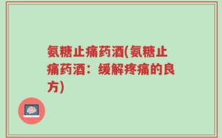氨糖止痛药酒(氨糖止痛药酒：缓解疼痛的良方)