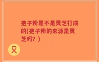 孢子粉是不是灵芝打成的(孢子粉的来源是灵芝吗？)