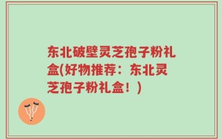 东北破壁灵芝孢子粉礼盒(好物推荐：东北灵芝孢子粉礼盒！)