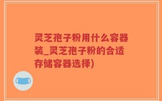 灵芝孢子粉用什么容器装_灵芝孢子粉的合适存储容器选择)