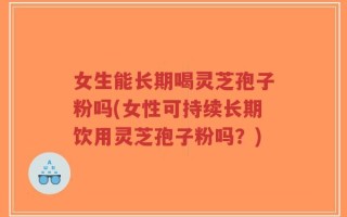 女生能长期喝灵芝孢子粉吗(女性可持续长期饮用灵芝孢子粉吗？)
